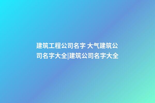 建筑工程公司名字 大气建筑公司名字大全|建筑公司名字大全-第1张-公司起名-玄机派